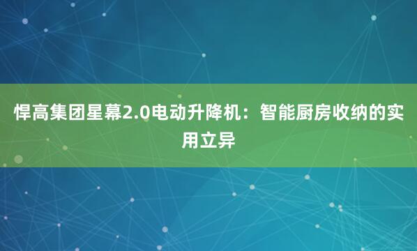 悍高集团星幕2.0电动升降机:智能厨房收纳的实用立异